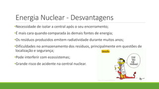 Energia Nuclear - Desvantagens
•Necessidade de isolar a central após o seu encerramento;
•É mais cara quando comparada às demais fontes de energia;
•Os resíduos produzidos emitem radiatividade durante muitos anos;
•Dificuldades no armazenamento dos resíduos, principalmente em questões de
localização e segurança;
•Pode interferir com ecossistemas;
•Grande risco de acidente na central nuclear.
 