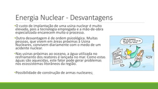 Energia Nuclear - Desvantagens
•O custo de implantação de uma usina nuclear é muito
elevado, pois a tecnologia empregada e a mão-de-obra
especializada encarecem muito o processo.
•Outra desvantagem é de ordem psicológica. Muitas
pessoas, que vivem em áreas próximas à Usina
Nucleares, convivem diariamente com o medo de um
acidente nuclear.
•Nas usinas próximas ao oceano, a água utilizada no
resfriamento dos reatores é lançada no mar. Como estas
águas são aquecidas, este fator pode gerar problemas
nos ecossistemas litorâneos da região.
•Possibilidade de construção de armas nucleares;
 