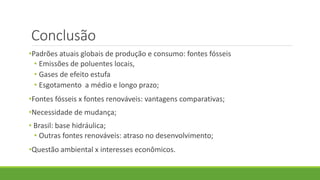 Conclusão
•Padrões atuais globais de produção e consumo: fontes fósseis
• Emissões de poluentes locais,
• Gases de efeito estufa
• Esgotamento a médio e longo prazo;
•Fontes fósseis x fontes renováveis: vantagens comparativas;
•Necessidade de mudança;
• Brasil: base hidráulica;
• Outras fontes renováveis: atraso no desenvolvimento;
•Questão ambiental x interesses econômicos.
 
