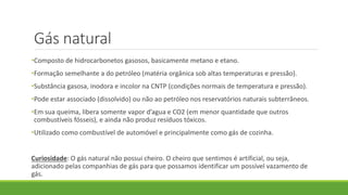Gás natural
•Composto de hidrocarbonetos gasosos, basicamente metano e etano.
•Formação semelhante a do petróleo (matéria orgânica sob altas temperaturas e pressão).
•Substância gasosa, inodora e incolor na CNTP (condições normais de temperatura e pressão).
•Pode estar associado (dissolvido) ou não ao petróleo nos reservatórios naturais subterrâneos.
•Em sua queima, libera somente vapor d’agua e CO2 (em menor quantidade que outros
combustíveis fósseis), e ainda não produz resíduos tóxicos.
•Utilizado como combustível de automóvel e principalmente como gás de cozinha.
Curiosidade: O gás natural não possui cheiro. O cheiro que sentimos é artificial, ou seja,
adicionado pelas companhias de gás para que possamos identificar um possível vazamento de
gás.
 
