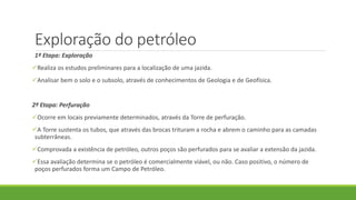 Exploração do petróleo
1ª Etapa: Exploração
Realiza os estudos preliminares para a localização de uma jazida.
Analisar bem o solo e o subsolo, através de conhecimentos de Geologia e de Geofísica.
2ª Etapa: Perfuração
Ocorre em locais previamente determinados, através da Torre de perfuração.
A Torre sustenta os tubos, que através das brocas trituram a rocha e abrem o caminho para as camadas
subterrâneas.
Comprovada a existência de petróleo, outros poços são perfurados para se avaliar a extensão da jazida.
Essa avaliação determina se o petróleo é comercialmente viável, ou não. Caso positivo, o número de
poços perfurados forma um Campo de Petróleo.
 
