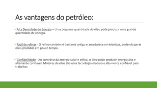 As vantagens do petróleo:
Alta Densidade de Energia – Uma pequena quantidade do óleo pode produzir uma grande
quantidade de energia.
Fácil de refinar - O refino também é bastante antigo e amadurece em técnicas, podendo gerar
mais produtos em pouco tempo.
Confiabilidade - Ao contrário da energia solar e eólica, o óleo pode produzir energia alta e
altamente confiável. Motores de óleo são uma tecnologia madura e altamente confiável para
trabalhar.
 