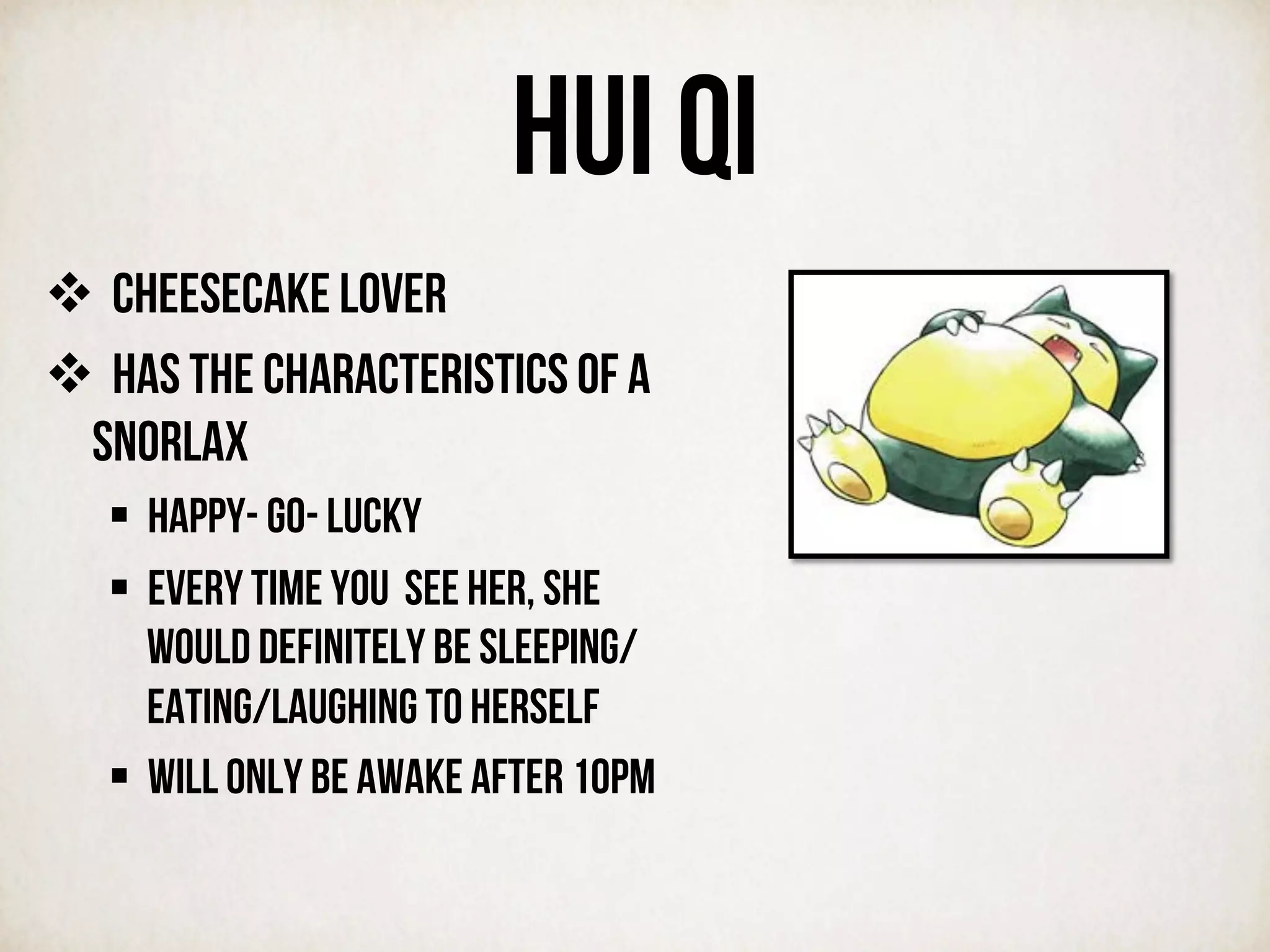 HUI QI
v  CHEESECAKE LOVER
v  Has the characteristics of a
snorlax
§  Happy- go- lucky
§  Every time you see her, she
would definitely be sleeping/
eating/laughing to herself
§  Will only be awake after 10pm
	
  
	
  
 