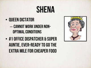 SHENA
•  Queen dictator
– cannot work under non-
optimal conditions
•  #1 office dispatcher & SUPER
auntie, ever-ready to go the
extra mile for cheaper food
 
