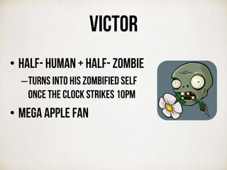 VICTOR
• Half- human + half- zombiE
– turns into his zombified self
once the clock strikes 10PM
• MEGA APPLE FAN
 