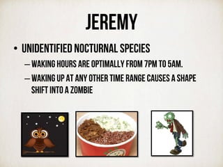 JEREMy
•  Unidentified nocturnal species
– waking hours are optimally from 7PM to 5AM.
– Waking up at any other time range causes a shape
shift into a zombie
 