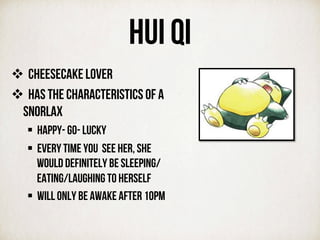 HUI QI
v  CHEESECAKE LOVER
v  Has the characteristics of a
snorlax
§  Happy- go- lucky
§  Every time you see her, she
would definitely be sleeping/
eating/laughing to herself
§  Will only be awake after 10pm
	
  
	
  
 
