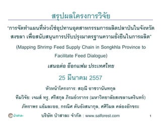 1
สรุปผลโครงการวิจัย
“การจัดทาแผนที่ห่วงโซ่อุปทานอุตสาหกรรมการผลิตปลาป่นในจังหวัด
สงขลา เพื่อสนับสนุนการปรับปรุงมาตรฐานความยั่งยืนในการผลิต”
(Mapping Shrimp Feed Supply Chain in Songkhla Province to
Facilitate Feed Dialogue)
เสนอต่อ อ็อกแฟม ประเทศไทย
25 มีนาคม 2557
หัวหน้าโครงการ: สฤณี อาชวานันทกุล
ทีมวิจัย: เจมส์ ทรู, ศรีสกุล ภิรมย์วรากร (มหาวิทยาลัยสงขลานครินทร์)
ภัทราพร แย้มละออ, กรณิศ ตันอังสนากุล, ศศิวิมล คล่องอักขระ
บริษัท ป่าสาละ จากัด : www.salforest.com
 