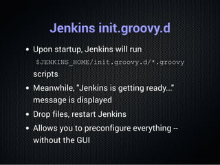 Jenkins init.groovy.d
Upon startup, Jenkins will run
 $JENKINS_HOME/init.groovy.d/*.groovy 
scripts
Meanwhile, "Jenkins is getting ready..."
message is displayed
Drop files, restart Jenkins
Allows you to preconfigure everything --
without the GUI
 