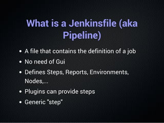 What is a Jenkinsfile (aka
Pipeline)
A file that contains the definition of a job
No need of Gui
Defines Steps, Reports, Environments,
Nodes,...
Plugins can provide steps
Generic "step"
 