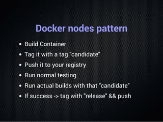 Docker nodes pattern
Build Container
Tag it with a tag "candidate"
Push it to your registry
Run normal testing
Run actual builds with that "candidate"
If success -> tag with "release" && push
 