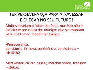 TER PERSEVERANÇA PARA ATRAVESSAR
       E CHEGAR NO SEU FUTURO!
Muitos desejam o futuro de Deus, mas isto não é
suficiente por causa dos inimigos que se levantam
para nos tentar impedir tal avanço:

•Perseverança:
constância, firmeza, pertinência, persistência –
Hb10:36;

•Atravessar: cruzar, passar, marchar sobre, transpor
– Sl66:6;
 