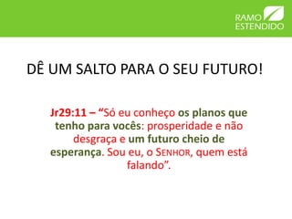 DÊ UM SALTO PARA O SEU FUTURO!

   Jr29:11 – “Só eu conheço os planos que
    tenho para vocês: prosperidade e não
        desgraça e um futuro cheio de
   esperança. Sou eu, o SENHOR, quem está
                  falando”.
 