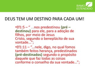 DEUS TEM UM DESTINO PARA CADA UM!
    •Ef1:5 – “ ...nos predestinou (pré –
    destinou) para ele, para a adoção de
    filhos, por meio de Jesus
    Cristo, segundo o beneplácito de sua
    vontade...”;
    •Ef1:11 – “...nele, digo, no qual fomos
    também feitos herança, predestinados
    (pré-destinados) segundo o propósito
    daquele que faz todas as coisas
    conforme o conselho da sua vontade...”;
 