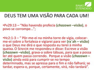 DEUS TEM UMA VISÃO PARA CADA UM!
•Pv29:13 – “Não havendo profecia (chazown –visão), o
povo se corrompe...”;

•Hc2:1-3 – “ Pôr-me-ei na minha torre de vigia, colocar-
me-ei sobre a fortaleza e vigiarei para ver (ra`ah – visão)
o que Deus me dirá e que resposta eu terei à minha
queixa. O SENHOR me respondeu e disse: Escreve a visão
(chazown –visão), grava-a sobre tábuas, para que a possa
ler até quem passa correndo. Porque a visão (chazown –
visão) ainda está para cumprir-se no tempo
determinado, mas se apressa para o fim e não falhará; se
tardar, espera-o, porque, certamente, virá, não tardará”.
 