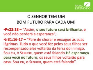 O SENHOR TEM UM
       BOM FUTURO PARA CADA UM!
•Pv23:18 – “Assim, o seu futuro será brilhante, e
você não perderá a esperança”;
•Jr31:16-17 – “Pare de chorar e enxugue as suas
lágrimas. Tudo o que você fez pelos seus filhos ser
recompensado;eles voltarão da terra do inimigo.
Sou eu, o SENHOR, quem está falando.Há esperança
para você no futuro; os seus filhos voltarão para
casa. Sou eu, o SENHOR, quem está falando”.
 