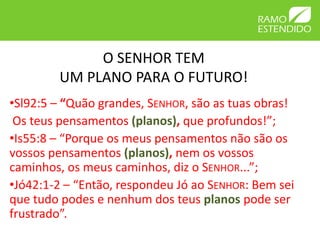 O SENHOR TEM
        UM PLANO PARA O FUTURO!
•Sl92:5 – “Quão grandes, SENHOR, são as tuas obras!
 Os teus pensamentos (planos), que profundos!”;
•Is55:8 – “Porque os meus pensamentos não são os
vossos pensamentos (planos), nem os vossos
caminhos, os meus caminhos, diz o SENHOR...”;
•Jó42:1-2 – “Então, respondeu Jó ao SENHOR: Bem sei
que tudo podes e nenhum dos teus planos pode ser
frustrado”.
 