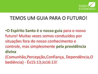 TEMOS UM GUIA PARA O FUTURO!

•O Espírito Santo é o nosso guia para o nosso
futuro! Muitas vezes somos conduzidos por
situações fora do nosso conhecimento e
controle, mas simplesmente pela providência
divina
(Comunhão,Percepção,Confiança, Dependência,O
bediência) - Êx15:13;Jo16:13!
 