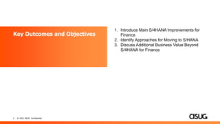 2 © 2021 ASUG Confidential
Key Outcomes and Objectives
1. Introduce Main S/4HANA Improvements for
Finance
2. Identify Approaches for Moving to S/HANA
3. Discuss Additional Business Value Beyond
S/4HANA for Finance
 