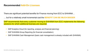 32
PUBLIC
© 2021 SAP SE or an SAP affiliate company. All rights reserved. ǀ
There are significant potential benefits for Finance moving from ECC to S/4HANA…
… but for a relatively small incremental cost the BENEFIT CAN BE MUCH BIGGER
SAP recommends that every customer moving to S/4HANA from ECC implements the following
solutions for which additional licenses are required:
Recommended Add-On Licenses
▪ SAP Analytics Cloud (for reporting, analysis and financial planning)
▪ SAP S/4HANA Group Reporting (for financial consolidation)
▪ SAP S/4HANA Cash Management (basic cash management is already included with S/4HANA)
 