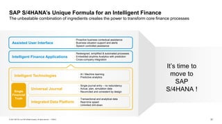 37
PUBLIC
© 2021 SAP SE or an SAP affiliate company. All rights reserved. ǀ
SAP S/4HANA’s Unique Formula for an Intelligent Finance
The unbeatable combination of ingredients creates the power to transform core finance processes
• Redesigned, simplified & automated processes
• Embedded anytime Analytics with prediction
• Cross-company integration
• Proactive business contextual assistance
• Business situation support and alerts
• Speech controlled assistance
Intelligent Finance Applications
Assisted User Interface
Single
Financial
Truth
• Single journal entry – no redundancy
• Actual, plan, simulation data
• Reconciled and consistent by design
• Transactional and analytical data
• Real-time speed
• Unlimited drill-down
Integrated Data Platform
Universal Journal
Intelligent Technologies • AI / Machine learning
• Predictive analytics
It’s time to
move to
SAP
S/4HANA !
 