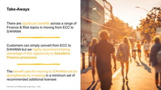 39
PUBLIC
© 2021 SAP SE or an SAP affiliate company. All rights reserved. ǀ
There are significant benefits across a range of
Finance & Risk topics in moving from ECC to
S/4HANA
Customers can simply convert from ECC to
S/4HANA but we highly recommend taking
advantage of this opportunity to transform
Finance processes
The benefit case for moving to S/4HANA will be
strengthened by investing in a minimum set of
recommended additional licenses
Take-Aways
 