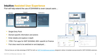 9
PUBLIC
© 2021 SAP SE or an SAP affiliate company. All rights reserved. ǀ
Intuitive Assisted User Experience
Fiori will help extend the use of S/4HANA to even casual users…
▪ Single Entry Point
▪ Domain-specific information and actions
▪ Enter details and explore in depth
▪ 1700+ Fiori apps for SAP S/4HANA, 600+ specific to Finance
▪ Fiori does need to be switched on and deployed…
Find out how you can take advantage of SAP Fiori with our SAP Fiori lighthouse scenarios designed to deliver immediate business benefit to SAP S/4HANA customers.​
Me Area
Viewport Notifications
 