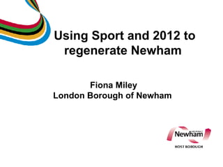 Using Sport and 2012 to regenerate Newham  Fiona Miley London Borough of Newham 