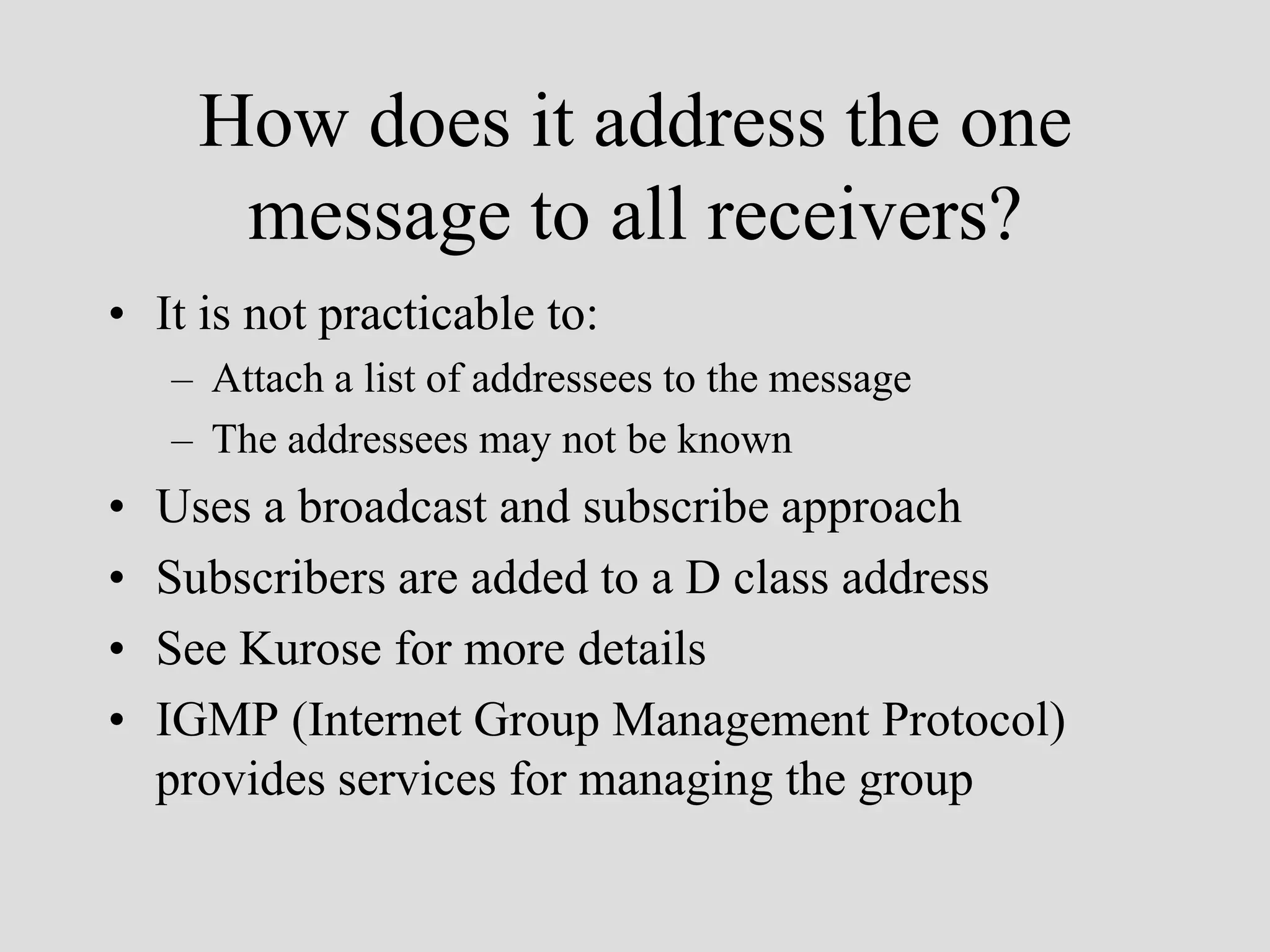 How does it address the one
      message to all receivers?
• It is not practicable to:
    – Attach a list of addressees to the message
    – The addressees may not be known
•   Uses a broadcast and subscribe approach
•   Subscribers are added to a D class address
•   See Kurose for more details
•   IGMP (Internet Group Management Protocol)
    provides services for managing the group
 