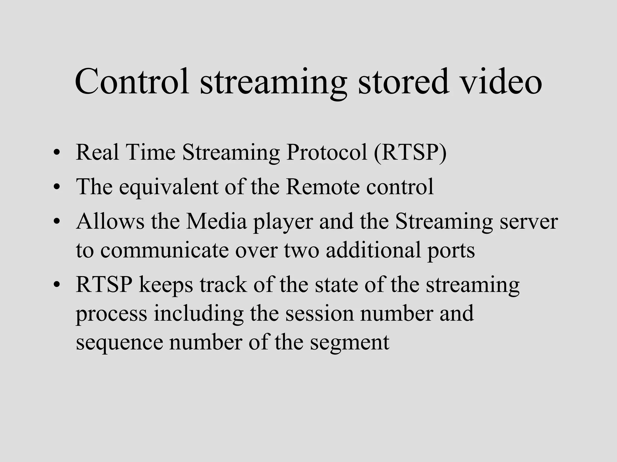 Control streaming stored video
• Real Time Streaming Protocol (RTSP)
• The equivalent of the Remote control
• Allows the Media player and the Streaming server
  to communicate over two additional ports
• RTSP keeps track of the state of the streaming
  process including the session number and
  sequence number of the segment
 