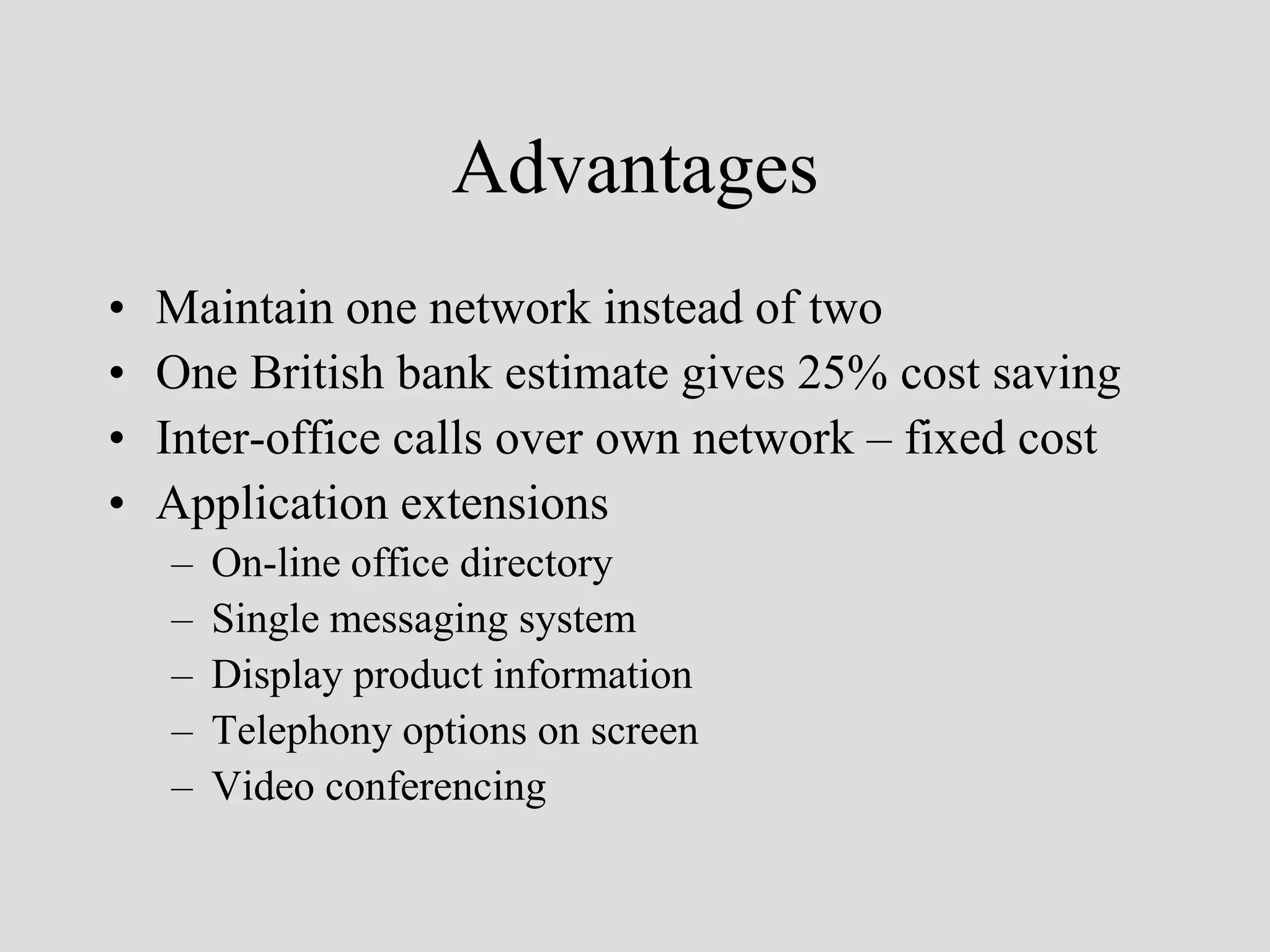Advantages
•   Maintain one network instead of two
•   One British bank estimate gives 25% cost saving
•   Inter-office calls over own network – fixed cost
•   Application extensions
    –   On-line office directory
    –   Single messaging system
    –   Display product information
    –   Telephony options on screen
    –   Video conferencing
 