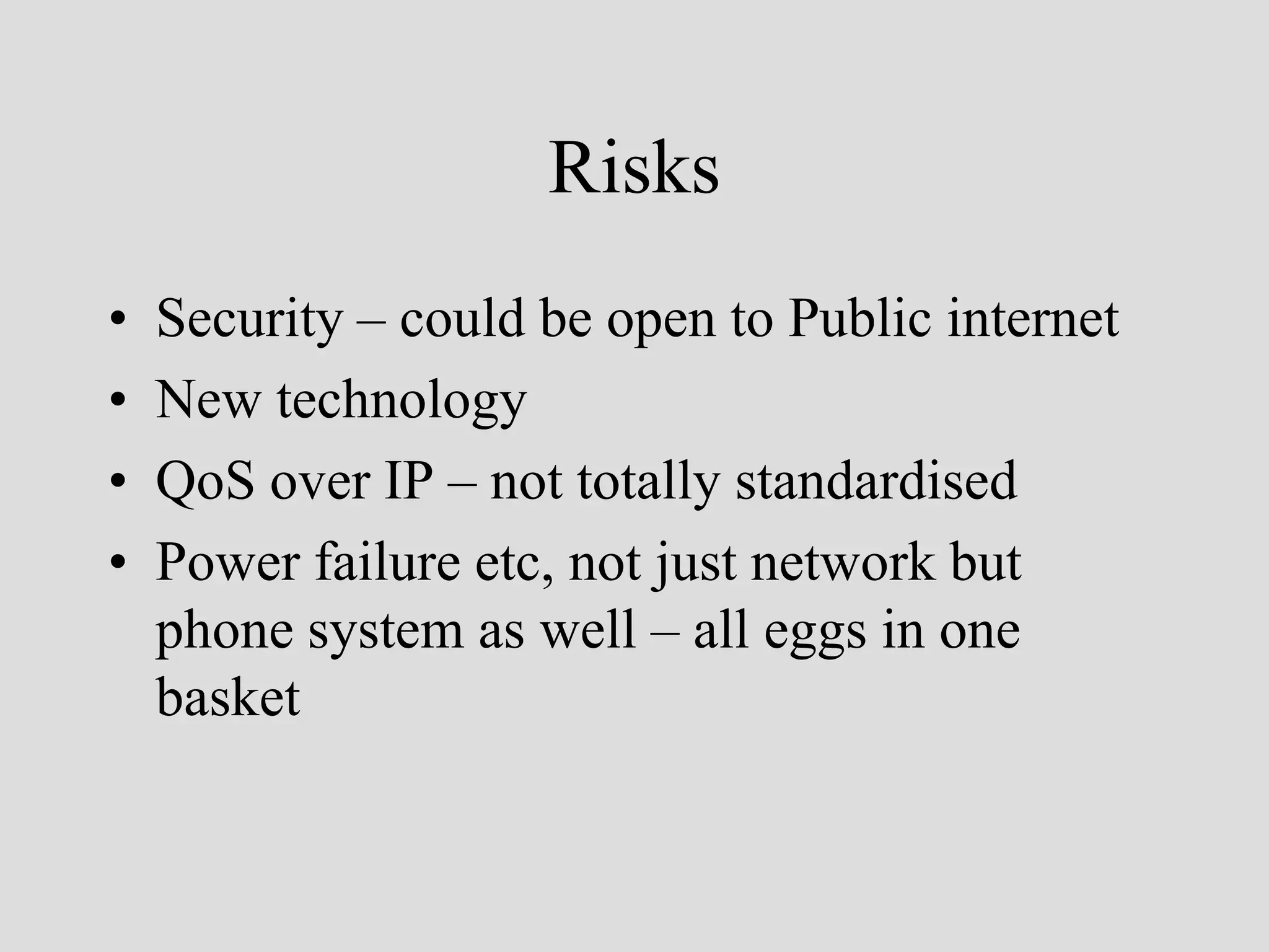 Risks
•   Security – could be open to Public internet
•   New technology
•   QoS over IP – not totally standardised
•   Power failure etc, not just network but
    phone system as well – all eggs in one
    basket
 