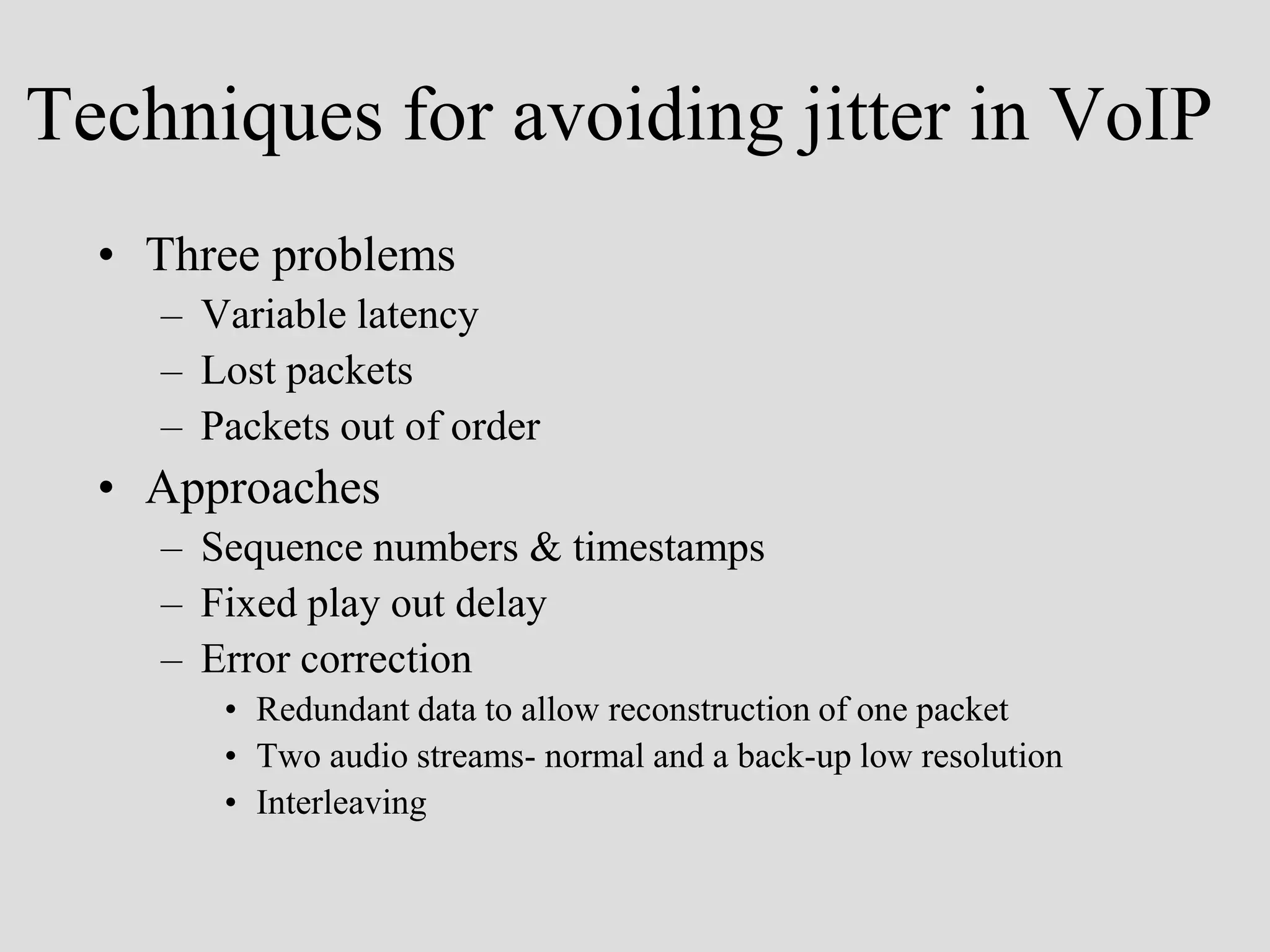 Techniques for avoiding jitter in VoIP
  • Three problems
    – Variable latency
    – Lost packets
    – Packets out of order
  • Approaches
    – Sequence numbers & timestamps
    – Fixed play out delay
    – Error correction
       • Redundant data to allow reconstruction of one packet
       • Two audio streams- normal and a back-up low resolution
       • Interleaving
 