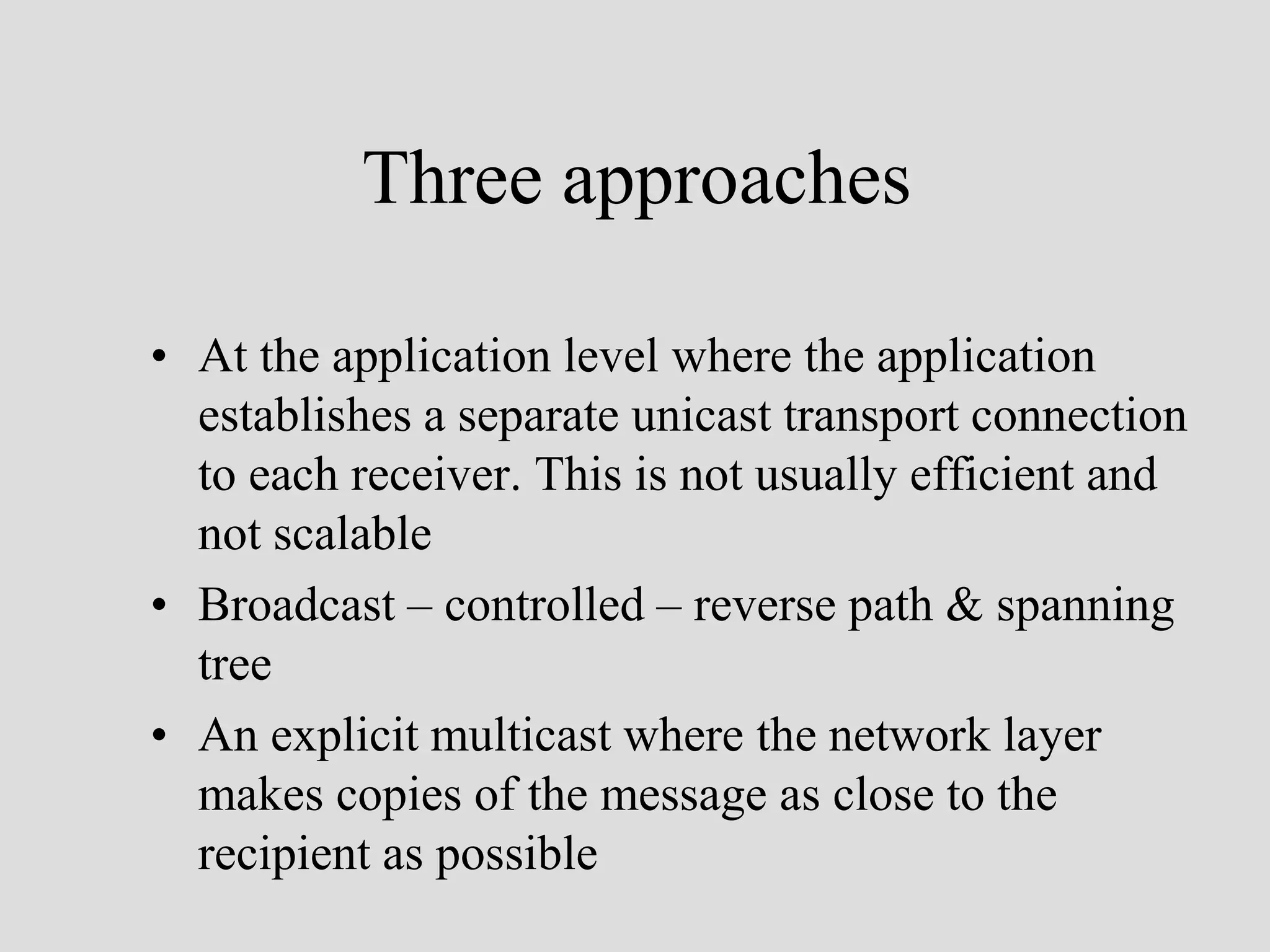 Three approaches

• At the application level where the application
  establishes a separate unicast transport connection
  to each receiver. This is not usually efficient and
  not scalable
• Broadcast – controlled – reverse path & spanning
  tree
• An explicit multicast where the network layer
  makes copies of the message as close to the
  recipient as possible
 