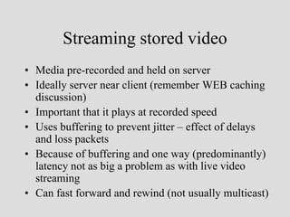 Streaming stored video
• Media pre-recorded and held on server
• Ideally server near client (remember WEB caching
  discussion)
• Important that it plays at recorded speed
• Uses buffering to prevent jitter – effect of delays
  and loss packets
• Because of buffering and one way (predominantly)
  latency not as big a problem as with live video
  streaming
• Can fast forward and rewind (not usually multicast)
 