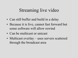 Streaming live video
• Can still buffer and build in a delay
• Because it is live, cannot fast forward but
  some software will allow rewind
• Can be multicast or unicast
• Multicast overlay – uses servers scattered
  through the broadcast area
 