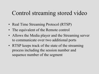 Control streaming stored video
• Real Time Streaming Protocol (RTSP)
• The equivalent of the Remote control
• Allows the Media player and the Streaming server
  to communicate over two additional ports
• RTSP keeps track of the state of the streaming
  process including the session number and
  sequence number of the segment
 