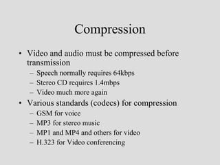 Compression
• Video and audio must be compressed before
  transmission
   – Speech normally requires 64kbps
   – Stereo CD requires 1.4mbps
   – Video much more again
• Various standards (codecs) for compression
   –   GSM for voice
   –   MP3 for stereo music
   –   MP1 and MP4 and others for video
   –   H.323 for Video conferencing
 