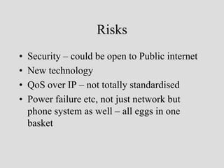 Risks
•   Security – could be open to Public internet
•   New technology
•   QoS over IP – not totally standardised
•   Power failure etc, not just network but
    phone system as well – all eggs in one
    basket
 