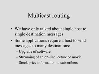 Multicast routing

• We have only talked about single host to
  single destination messages
• Some applications require a host to send
  messages to many destinations:
  – Upgrade of software
  – Streaming of an on-line lecture or movie
  – Stock price information to subscribers
 