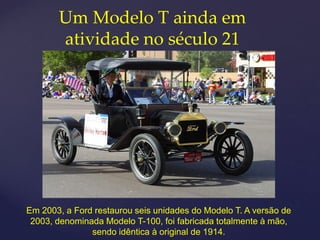 Um Modelo T ainda em
       atividade no século 21




Em 2003, a Ford restaurou seis unidades do Modelo T. A versão de
 2003, denominada Modelo T-100, foi fabricada totalmente à mão,
               sendo idêntica à original de 1914.
 