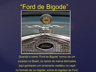 “Ford de Bigode”




  Quando o nome “Ford de Bigode” tornou-se um
 sucesso no Brasil, os carros da marca fabricados
  aqui ganharam um ornamento metálico no capô
no formato de um bigode, acima do logotipo da Ford.
 