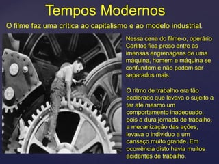 Tempos Modernos
O filme faz uma crítica ao capitalismo e ao modelo industrial.
                                     Nessa cena do filme-o, operário
                                     Carlitos fica preso entre as
                                     imensas engrenagens de uma
                                     máquina, homem e máquina se
                                     confundem e não podem ser
                                     separados mais.

                                     O ritmo de trabalho era tão
                                     acelerado que levava o sujeito a
                                     ter até mesmo um
                                     comportamento inadequado,
                                     pois a dura jornada de trabalho,
                                     a mecanização das ações,
                                     levava o individuo a um
                                     cansaço muito grande. Em
                                     ocorrência disto havia muitos
                                     acidentes de trabalho.
 