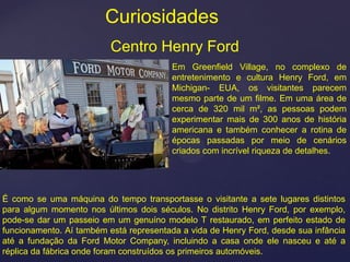 Curiosidades
                          Centro Henry Ford
                                         Em Greenfield Village, no complexo de
                                         entretenimento e cultura Henry Ford, em
                                         Michigan- EUA, os visitantes parecem
                                         mesmo parte de um filme. Em uma área de
                                         cerca de 320 mil m², as pessoas podem
                                         experimentar mais de 300 anos de história
                                         americana e também conhecer a rotina de
                                         épocas passadas por meio de cenários
                                         criados com incrível riqueza de detalhes.




É como se uma máquina do tempo transportasse o visitante a sete lugares distintos
para algum momento nos últimos dois séculos. No distrito Henry Ford, por exemplo,
pode-se dar um passeio em um genuíno modelo T restaurado, em perfeito estado de
funcionamento. Aí também está representada a vida de Henry Ford, desde sua infância
até a fundação da Ford Motor Company, incluindo a casa onde ele nasceu e até a
réplica da fábrica onde foram construídos os primeiros automóveis.
 