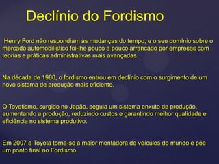 Declínio do Fordismo
 Henry Ford não respondiam às mudanças do tempo, e o seu domínio sobre o
mercado automobilístico foi-lhe pouco a pouco arrancado por empresas com
teorias e práticas administrativas mais avançadas.


Na década de 1980, o fordismo entrou em declínio com o surgimento de um
novo sistema de produção mais eficiente.


O Toyotismo, surgido no Japão, seguia um sistema enxuto de produção,
aumentando a produção, reduzindo custos e garantindo melhor qualidade e
eficiência no sistema produtivo.


Em 2007 a Toyota torna-se a maior montadora de veículos do mundo e põe
um ponto final no Fordismo.
 