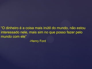 “O dinheiro é a coisa mais inútil do mundo, não estou
interessado nele, mais sim no que posso fazer pelo
mundo com ele”
                 -Henry Ford
 
