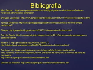 Bibliografia
Mod. fabrica: http://www.guiadacarreira.com.br/artigos/gestao-e-administracao/fordismo-
revolucao-administracao-empresas/

Evolução Logotipos: http://www.achadoseperdidosblog.com/2010/11/evolucao-dos-logotipos.html

Tempos Modernos: http://www.pedagogiaaopedaletra.com/posts/sintese-do-filme-tempos-
modernos-2/

Charge: http://geografla.blogspot.com.br/2010/11/charge-sobre-fordismo.html

Ford de Bigode: http://umuaramabyitalo.blogspot.com.br/2011/04/carros-antigos-preservam-o-
passado-da.html

Modelo T: http://pt.wikipedia.org/wiki/Ford_Model_T,
http://pitstopbrasil.wordpress.com/2008/07/24/centenario-do-ford-modelo-t/

Fordismo :http://www.mundoeducacao.com.br/geografia/taylorismo-fordismo.htm
Foto Fordismo: http://www.blogodorium.com.br/historia-de-henry-ford-o-inventor-da-linha-de-
montagem/
http://www.suapesquisa.com/economia/fordismo.htm

Declínio do fordismo: http://www.suapesquisa.com/economia/fordismo.htm
 