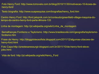 Foto Henry Ford: http://www.tcmoveis.com.br/blog/2010/11/30/motivacao-10-licoes-de-
henry-ford/
Texto biografia: http://www.suapesquisa.com/biografias/henry_ford.htm

Centro Henry Ford: http://ford.jalopnik.com.br/conteudo/greenfield-village-maquina-do-
tempo-do-centro-henry-ford-parte-i#more-133

Linha de montagem: http://pt.wikipedia.org/wiki/Linha_de_montagem

Semelhanças Fordismo e Taylorismo :http://www.brasilescola.com/geografia/taylorismo-
fordismo.htm
Frase de Henry: http://bloggdoteosofista.blogspot.com/2011/12/algumas-citacoes-de-
henry-ford.html
Foto Capa:http://prestesaressurgir.blogspot.com.br/2011/10/de-henry-ford-steve-
jobs.html:

Vida de ford: http://pt.wikipedia.org/wiki/Henry_Ford
 