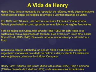 A Vida de Henry
Henry Ford, tinha a reputação de reparador de relógios, tendo desmantelado e
remontado as peças de relógios de amigos e vizinhos dezenas de vezes.

Em 1879, com 16 anos , ele deixou sua casa e foi para a cidade vizinha
Detroit, para trabalhar como aprendiz em uma fabrica de vagões ferroviários

Ford se casou com Clara Jane Bryant (1865-1950) em abril 1888, e se
sustentava com a exploração da fazenda. Eles tiveram um único filho, Edsel
Bryant Ford (1893-1943). Que mais tarde foi responsável por administrar a
Ford.


Com muito esforço e trabalho, no ano de 1890, Ford assumiu o lugar de
engenheiro maquinista na cidade de Detroit, e dai por diante foi realizando
seus objetivos e criando a Ford Motor Company.


Henry Ford: Publicou três livros: Minha vida e obra (1922), Hoje e amanhã
(1926) e Filosofia de trabalho (1929), onde relatava suas experiências.
 