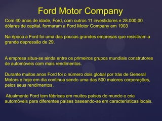 Ford Motor Company
Com 40 anos de idade, Ford, com outros 11 investidores e 28.000,00
dólares de capital, formaram a Ford Motor Company em 1903

Na época a Ford foi uma das poucas grandes empresas que resistiram a
grande depressão de 29.


A empresa situa-se ainda entre os primeiros grupos mundiais construtores
de automóveis com mais rendimentos.

Durante muitos anos Ford foi o número dois global por trás de General
Motors e hoje em dia continua sendo uma das 500 maiores corporações,
pelos seus rendimentos.

Atualmente Ford tem fábricas em muitos países do mundo e cria
automóveis para diferentes países baseando-se em características locais.
 